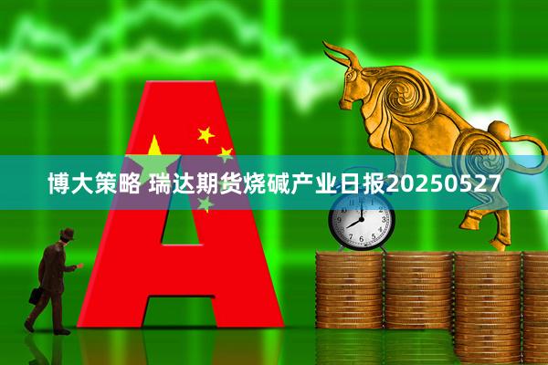 博大策略 瑞达期货烧碱产业日报20250527