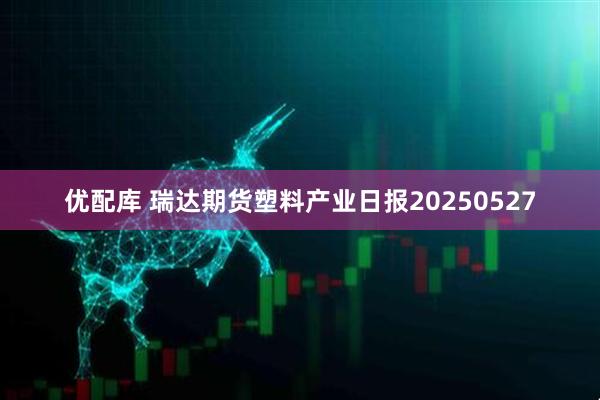优配库 瑞达期货塑料产业日报20250527