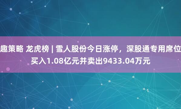 趣策略 龙虎榜 | 雪人股份今日涨停，深股通专用席位买入1.08亿元并卖出9433.04万元