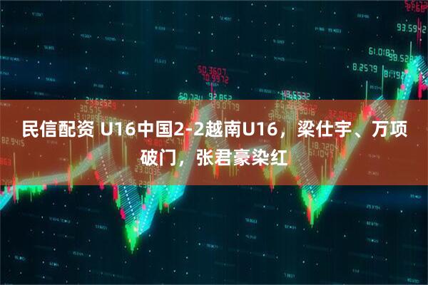 民信配资 U16中国2-2越南U16，梁仕宇、万项破门，张君豪染红