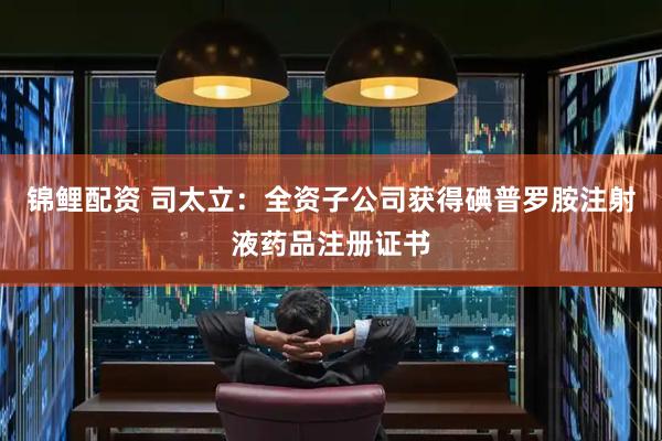 锦鲤配资 司太立：全资子公司获得碘普罗胺注射液药品注册证书