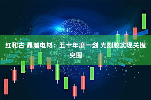 红和古 晶瑞电材：五十年磨一剑 光刻胶实现关键突围