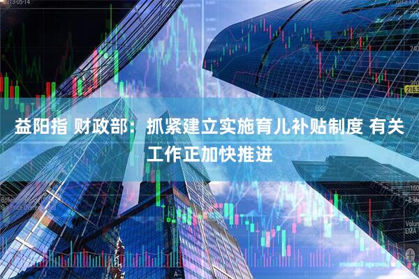 益阳指 财政部：抓紧建立实施育儿补贴制度 有关工作正加快推进