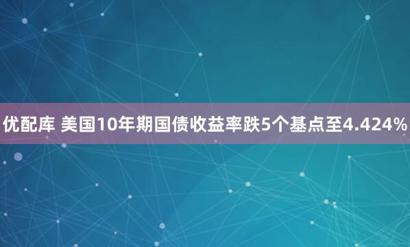 优配库 美国10年期国债收益率跌5个基点至4.424%