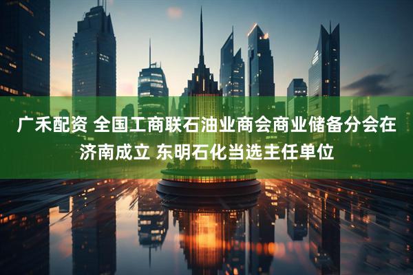 广禾配资 全国工商联石油业商会商业储备分会在济南成立 东明石化当选主任单位