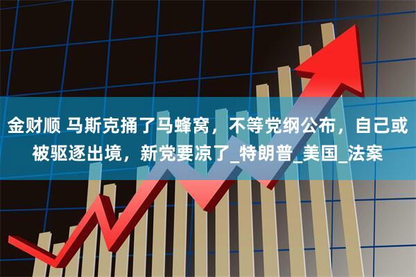 金财顺 马斯克捅了马蜂窝，不等党纲公布，自己或被驱逐出境，新党要凉了_特朗普_美国_法案