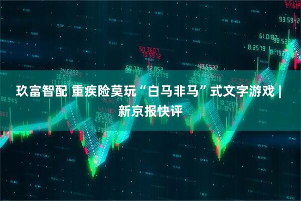 玖富智配 重疾险莫玩“白马非马”式文字游戏 | 新京报快评