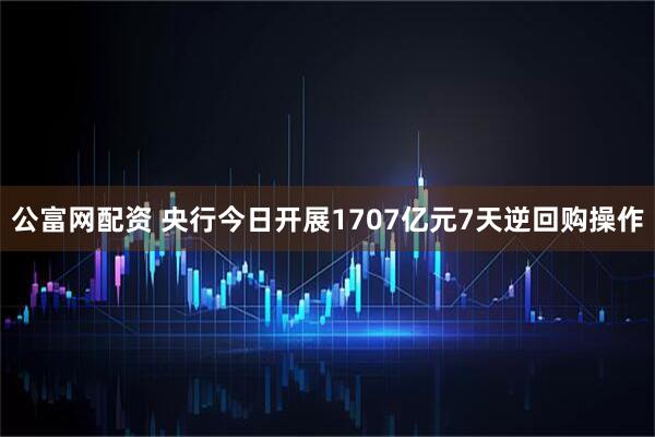 公富网配资 央行今日开展1707亿元7天逆回购操作