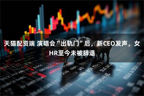天猫配资端 演唱会“出轨门”后，新CEO发声，女HR至今未被辞退
