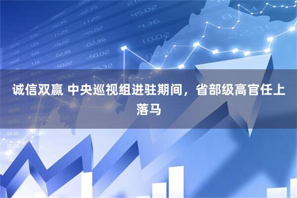 诚信双赢 中央巡视组进驻期间，省部级高官任上落马