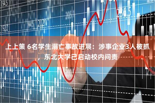 上上策 6名学生溺亡事故进展：涉事企业3人被抓，东北大学已启动校内问责