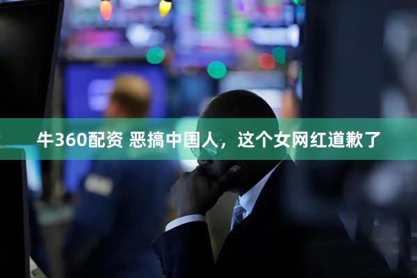 牛360配资 恶搞中国人，这个女网红道歉了