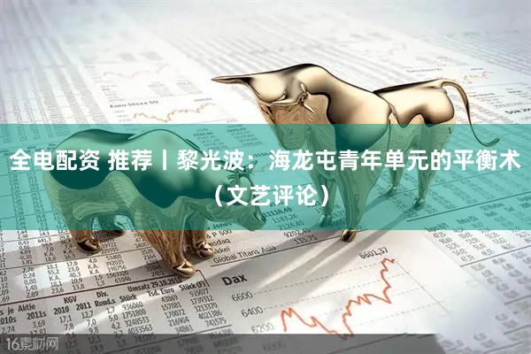 全电配资 推荐丨黎光波：海龙屯青年单元的平衡术（文艺评论）