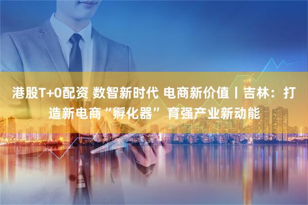 港股T+0配资 数智新时代 电商新价值丨吉林：打造新电商“孵化器” 育强产业新动能