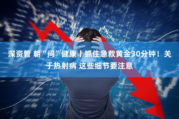 深资管 朝“问”健康丨抓住急救黄金30分钟！关于热射病 这些细节要注意