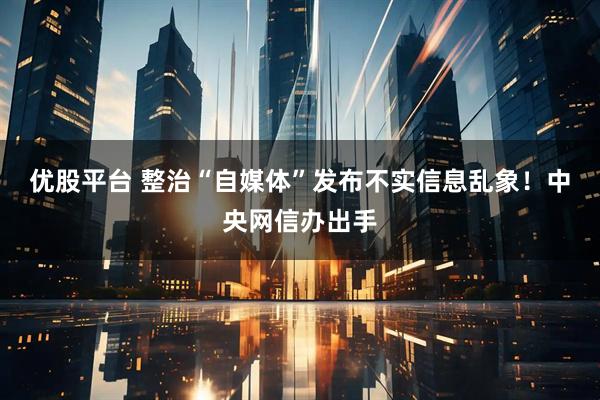 优股平台 整治“自媒体”发布不实信息乱象！中央网信办出手