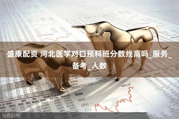 盛康配资 河北医学对口预科班分数线高吗_服务_备考_人数