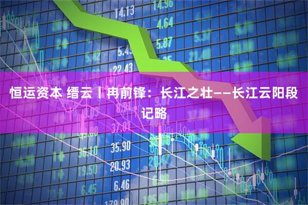恒运资本 缙云丨冉前锋：长江之壮——长江云阳段记略
