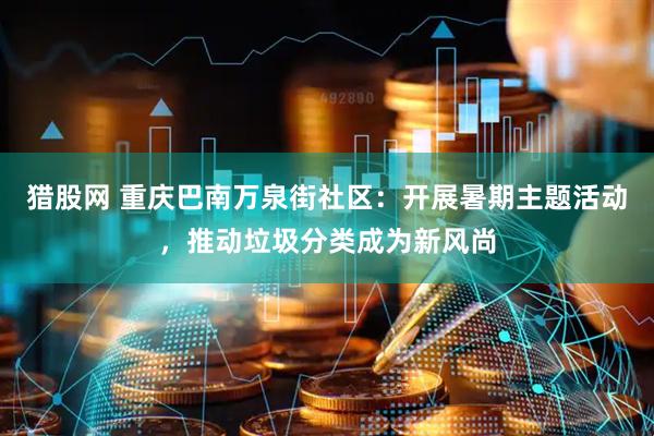 猎股网 重庆巴南万泉街社区：开展暑期主题活动，推动垃圾分类成为新风尚