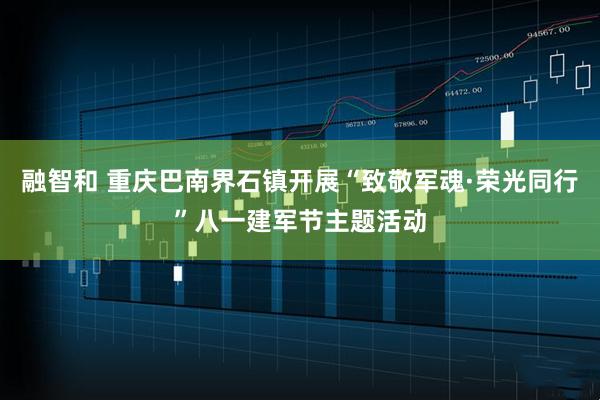融智和 重庆巴南界石镇开展“致敬军魂·荣光同行”八一建军节主题活动