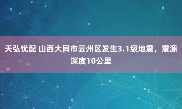 天弘忧配 山西大同市云州区发生3.1级地震，震源深度10公里