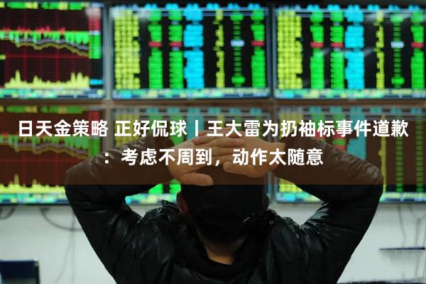 日天金策略 正好侃球丨王大雷为扔袖标事件道歉：考虑不周到，动作太随意