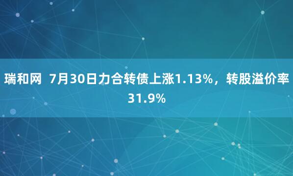 瑞和网  7月30日力合转债上涨1.13%，转股溢价率31.9%