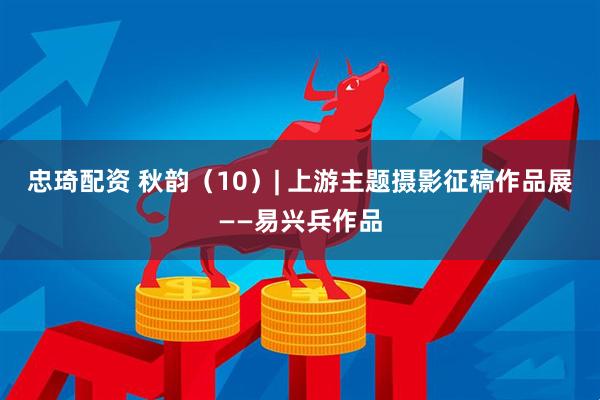 忠琦配资 秋韵（10）| 上游主题摄影征稿作品展——易兴兵作品