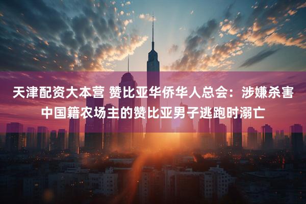 天津配资大本营 赞比亚华侨华人总会：涉嫌杀害中国籍农场主的赞比亚男子逃跑时溺亡