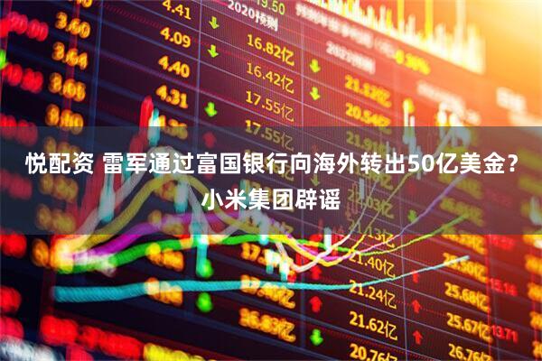 悦配资 雷军通过富国银行向海外转出50亿美金？小米集团辟谣