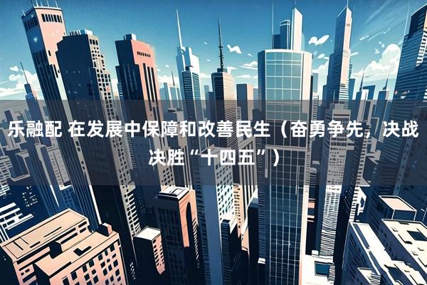 乐融配 在发展中保障和改善民生（奋勇争先，决战决胜“十四五”）