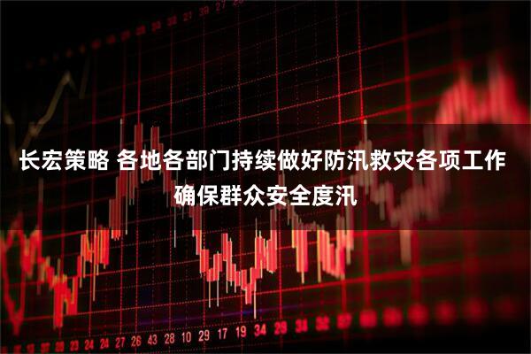 长宏策略 各地各部门持续做好防汛救灾各项工作 确保群众安全度汛