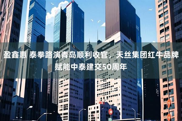 盈鑫惠 泰拳路演青岛顺利收官，天丝集团红牛品牌赋能中泰建交50周年