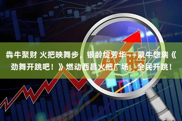 犇牛聚财 火把映舞步，银龄绽芳华——蒙牛悠瑞《劲舞开跳吧！》燃动西昌火把广场，全民开跳！