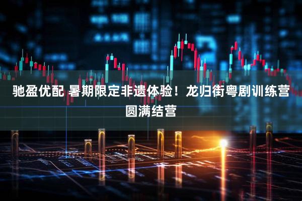 驰盈优配 暑期限定非遗体验！龙归街粤剧训练营圆满结营
