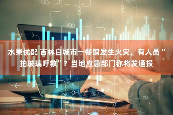 水果优配 吉林白城市一餐馆发生火灾，有人员“拍玻璃呼救”？当地应急部门称将发通报