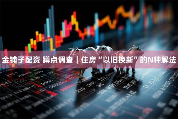 金铺子配资 蹲点调查｜住房“以旧换新”的N种解法