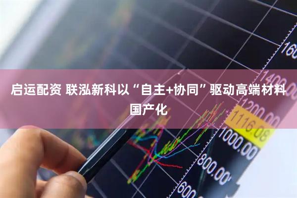 启运配资 联泓新科以“自主+协同”驱动高端材料国产化