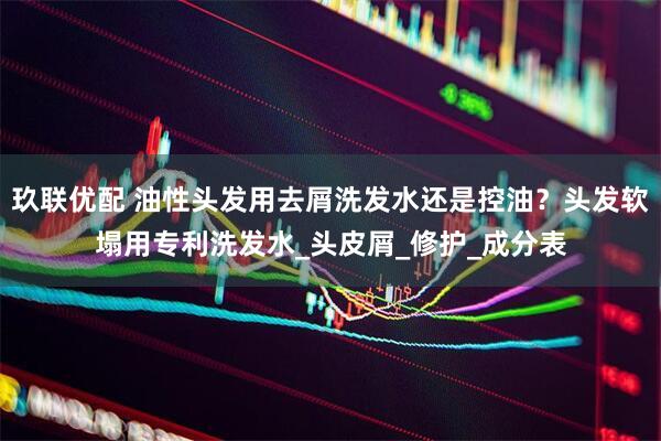 玖联优配 油性头发用去屑洗发水还是控油？头发软塌用专利洗发水_头皮屑_修护_成分表