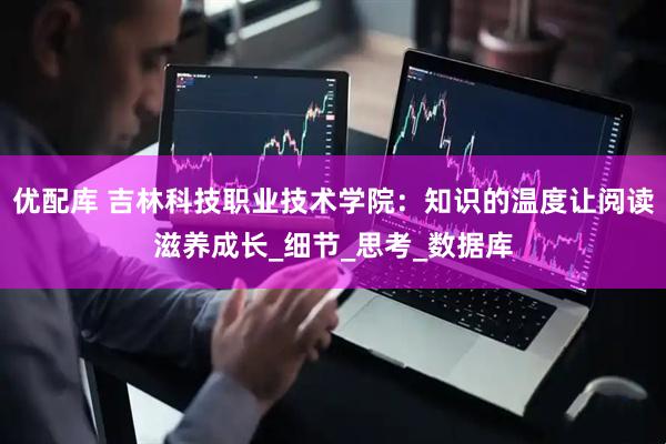 优配库 吉林科技职业技术学院：知识的温度让阅读滋养成长_细节_思考_数据库
