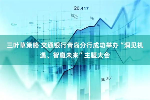 三叶草策略 交通银行青岛分行成功举办“洞见机遇、智赢未来”主题大会