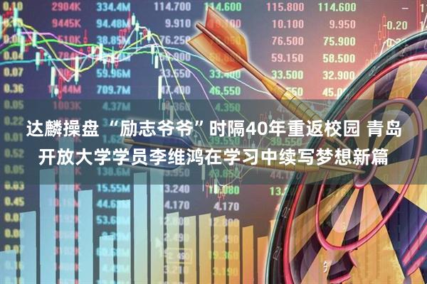 达麟操盘 “励志爷爷”时隔40年重返校园 青岛开放大学学员李维鸿在学习中续写梦想新篇