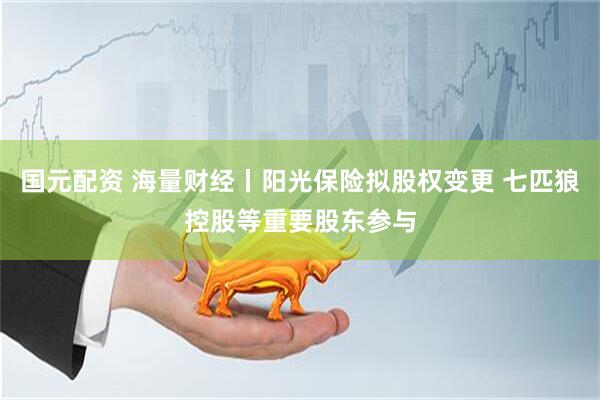 国元配资 海量财经丨阳光保险拟股权变更 七匹狼控股等重要股东参与