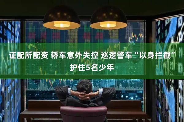 证配所配资 轿车意外失控 巡逻警车“以身拦截”护住5名少年