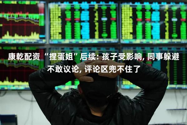 康乾配资 “捏蛋姐”后续: 孩子受影响, 同事躲避不敢议论, 评论区兜不住了
