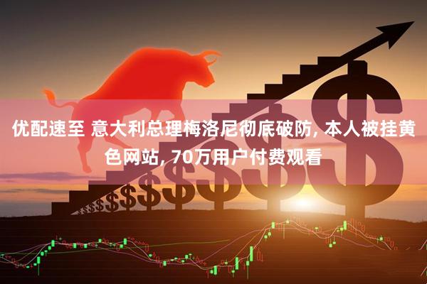 优配速至 意大利总理梅洛尼彻底破防, 本人被挂黄色网站, 70万用户付费观看