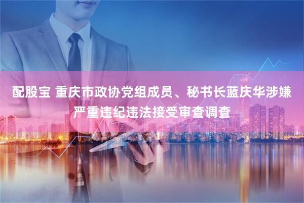 配股宝 重庆市政协党组成员、秘书长蓝庆华涉嫌严重违纪违法接受审查调查