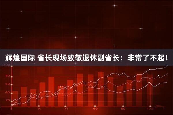 辉煌国际 省长现场致敬退休副省长：非常了不起！