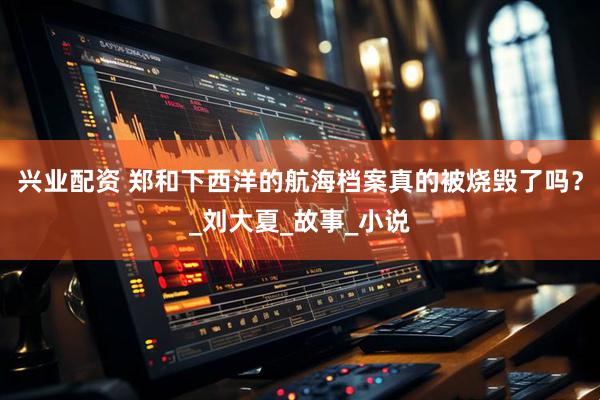 兴业配资 郑和下西洋的航海档案真的被烧毁了吗？_刘大夏_故事_小说