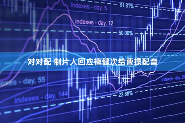 对对配 制片人回应檀健次给曹操配音